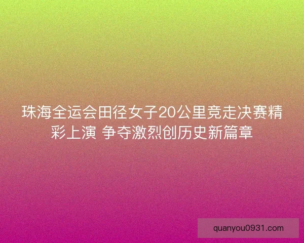 珠海全运会田径女子20公里竞走决赛精彩上演 争夺激烈创历史新篇章
