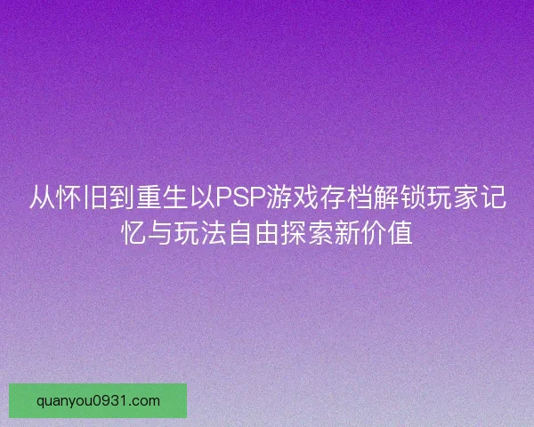 从怀旧到重生以PSP游戏存档解锁玩家记忆与玩法自由探索新价值