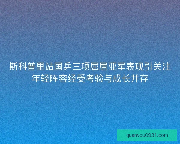 斯科普里站国乒三项屈居亚军表现引关注年轻阵容经受考验与成长并存