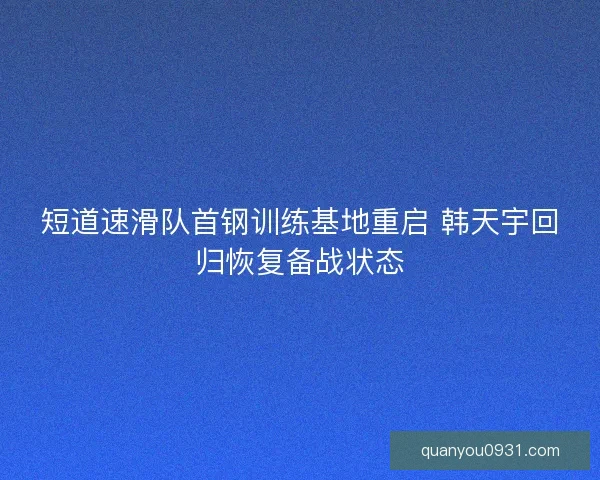 短道速滑队首钢训练基地重启 韩天宇回归恢复备战状态