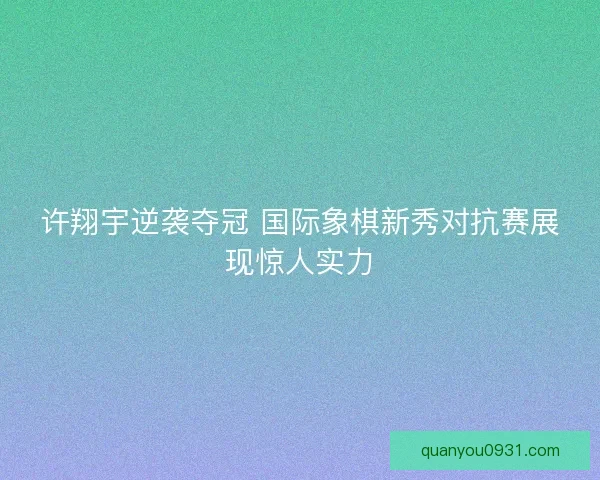 许翔宇逆袭夺冠 国际象棋新秀对抗赛展现惊人实力