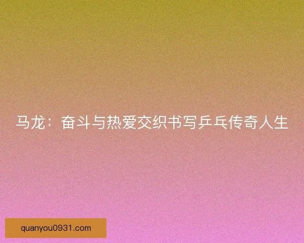 马龙：奋斗与热爱交织书写乒乓传奇人生