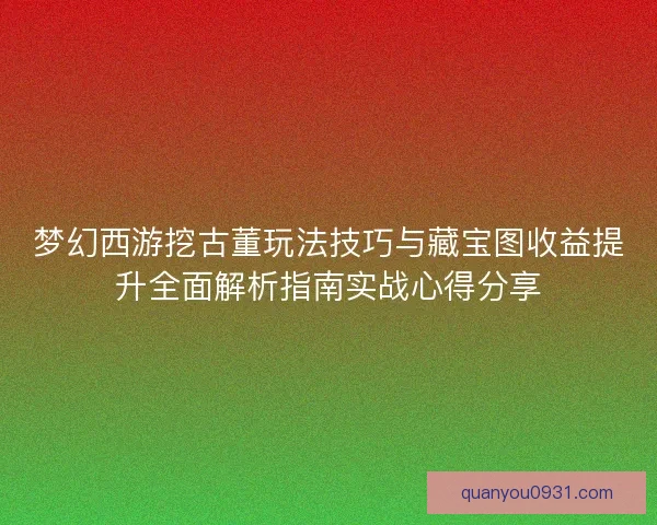 梦幻西游挖古董玩法技巧与藏宝图收益提升全面解析指南实战心得分享
