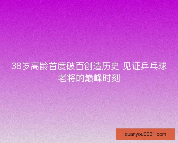 38岁高龄首度破百创造历史 见证乒乓球老将的巅峰时刻
