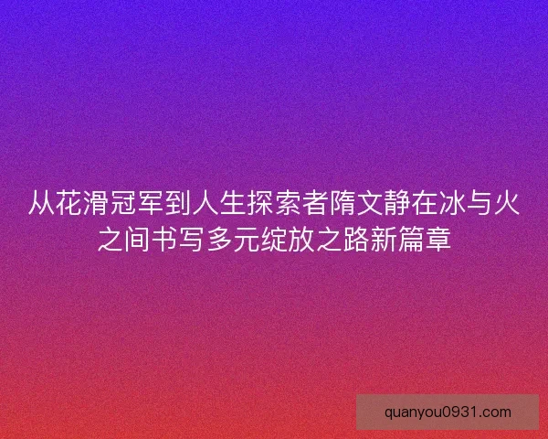 从花滑冠军到人生探索者隋文静在冰与火之间书写多元绽放之路新篇章