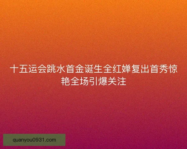 十五运会跳水首金诞生全红婵复出首秀惊艳全场引爆关注