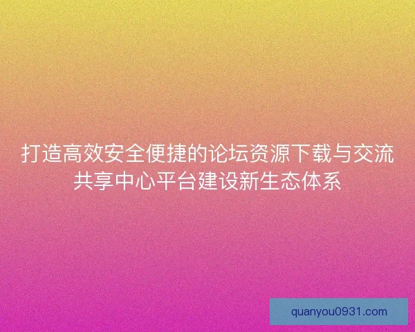 打造高效安全便捷的论坛资源下载与交流共享中心平台建设新生态体系