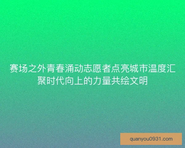 赛场之外青春涌动志愿者点亮城市温度汇聚时代向上的力量共绘文明