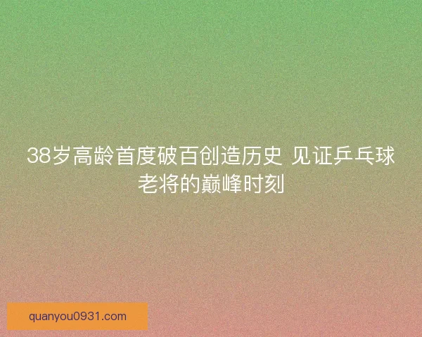 38岁高龄首度破百创造历史 见证乒乓球老将的巅峰时刻