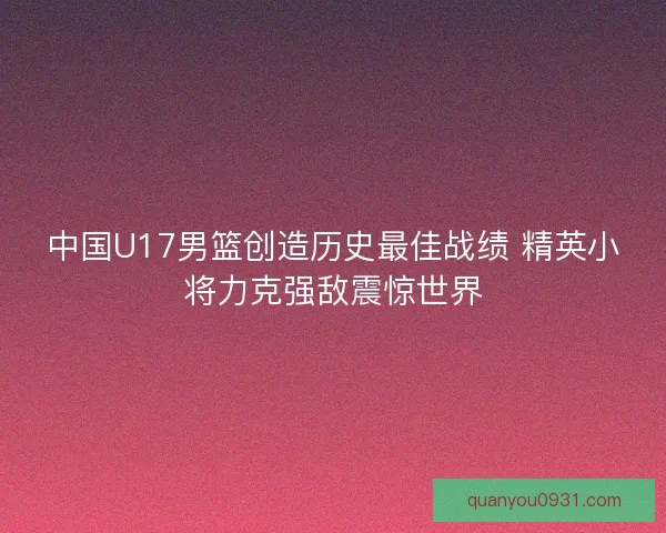 中国U17男篮创造历史最佳战绩 精英小将力克强敌震惊世界