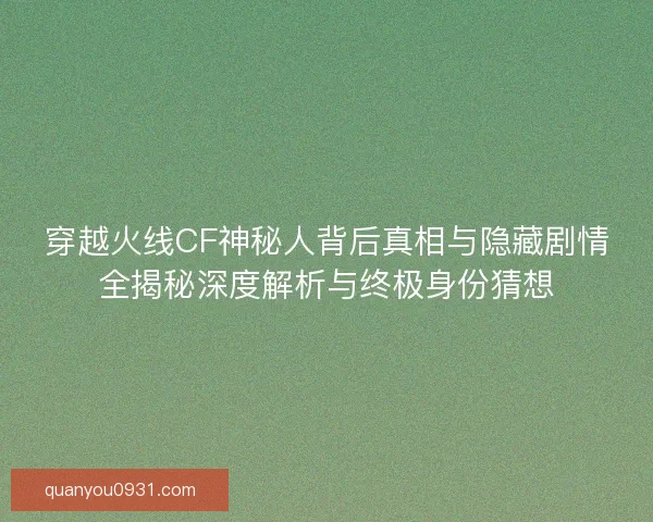 穿越火线CF神秘人背后真相与隐藏剧情全揭秘深度解析与终极身份猜想