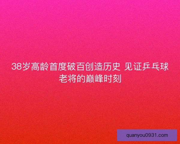 38岁高龄首度破百创造历史 见证乒乓球老将的巅峰时刻