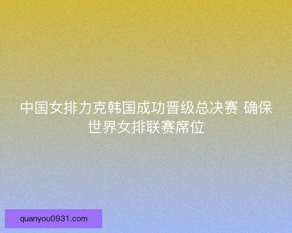 中国女排力克韩国成功晋级总决赛 确保世界女排联赛席位