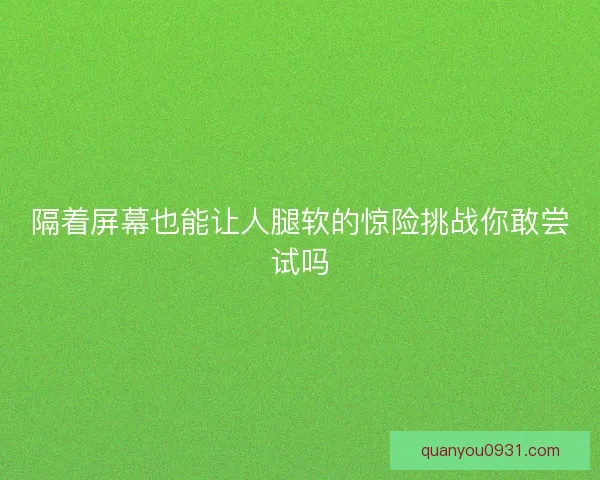 隔着屏幕也能让人腿软的惊险挑战你敢尝试吗