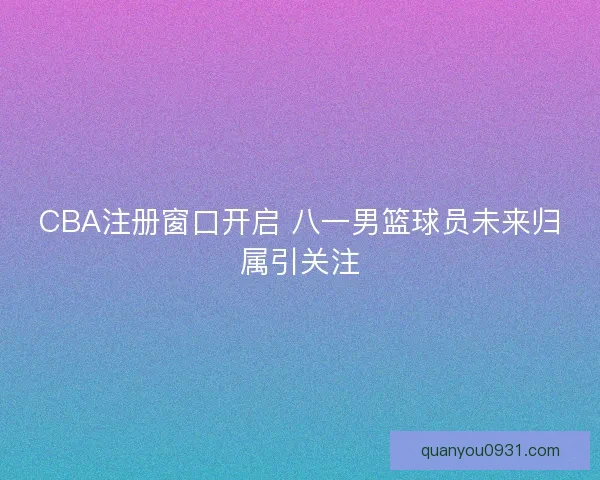 CBA注册窗口开启 八一男篮球员未来归属引关注