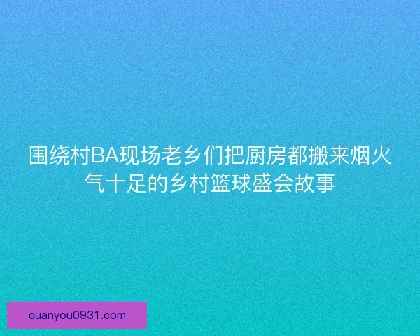 围绕村BA现场老乡们把厨房都搬来烟火气十足的乡村篮球盛会故事