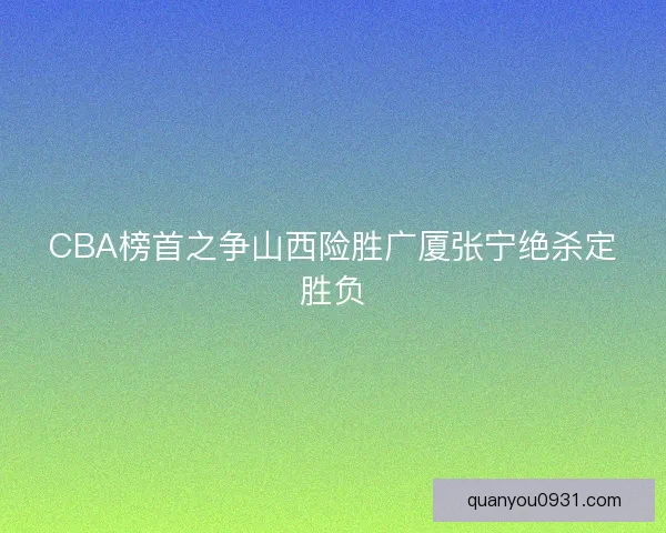 CBA榜首之争山西险胜广厦张宁绝杀定胜负