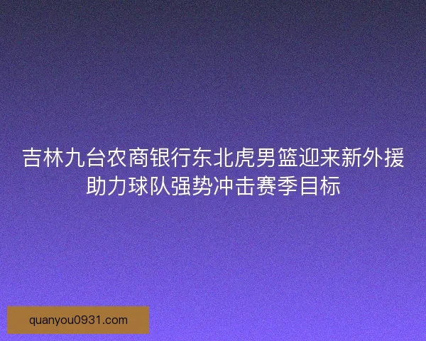 吉林九台农商银行东北虎男篮迎来新外援助力球队强势冲击赛季目标